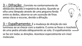 3 – Difração: Consiste no contornamento de
obstáculos devido à trajetória do pulso. Quando se
olha uma lâmpada através de uma pequena fenda
entre os dedos, observa-se um sucessão de finas
zonas claras e escuras, devido a difração.
3 – Espalhamento: É a mudança de direção do raio
luminoso ao se chocar com a matéria. É como se fosse o ricochete
de uma pedra atirada obliquamente ao solo. O espalhamento
se faz em todas as direções. Acontece especialmente em nível
molecular.
 