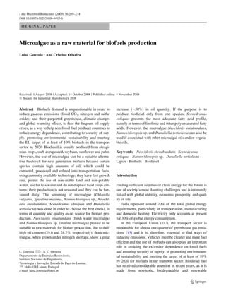 J Ind Microbiol Biotechnol (2009) 36:269–274
DOI 10.1007/s10295-008-0495-6

 ORIGINAL PAPER



Microalgae as a raw material for biofuels production
Luisa Gouveia · Ana Cristina Oliveira




Received: 1 August 2008 / Accepted: 14 October 2008 / Published online: 4 November 2008
© Society for Industrial Microbiology 2008


Abstract Biofuels demand is unquestionable in order to                increase (»50%) in oil quantity. If the purpose is to
reduce gaseous emissions (fossil CO2, nitrogen and sulfur             produce biodiesel only from one species, Scenedesmus
oxides) and their purported greenhouse, climatic changes              obliquus presents the most adequate fatty acid proWle,
and global warming eVects, to face the frequent oil supply            namely in terms of linolenic and other polyunsaturated fatty
crises, as a way to help non-fossil fuel producer countries to        acids. However, the microalgae Neochloris oleabundans,
reduce energy dependence, contributing to security of sup-            Nannochloropsis sp. and Dunaliella tertiolecta can also be
ply, promoting environmental sustainability and meeting               used if associated with other microalgal oils and/or vegeta-
the EU target of at least of 10% biofuels in the transport            ble oils.
sector by 2020. Biodiesel is usually produced from oleagi-
nous crops, such as rapeseed, soybean, sunXower and palm.             Keywords Neochloris oleoabundans · Scenedesmus
However, the use of microalgae can be a suitable alterna-             obliquus · Nannochloropsis sp. · Dunaliella tertiolecta ·
tive feedstock for next generation biofuels because certain           Lipids · Biofuels · Biodiesel
species contain high amounts of oil, which could be
extracted, processed and reWned into transportation fuels,
using currently available technology; they have fast growth           Introduction
rate, permit the use of non-arable land and non-potable
water, use far less water and do not displace food crops cul-         Finding suYcient supplies of clean energy for the future is
tures; their production is not seasonal and they can be har-          one of society’s most daunting challenges and is intimately
vested daily. The screening of microalgae (Chlorella                  linked with global stability, economic prosperity, and qual-
vulgaris, Spirulina maxima, Nannochloropsis sp., Neochl-              ity of life.
oris oleabundans, Scenedesmus obliquus and Dunaliella                    Fuels represent around 70% of the total global energy
tertiolecta) was done in order to choose the best one(s), in          requirements, particularly in transportation, manufacturing
terms of quantity and quality as oil source for biofuel pro-          and domestic heating. Electricity only accounts at present
duction. Neochloris oleabundans (fresh water microalga)               for 30% of global energy consumption.
and Nannochloropsis sp. (marine microalga) proved to be                  In the European Union (EU), the transport sector is
suitable as raw materials for biofuel production, due to their        responsible for almost one quarter of greenhouse gas emis-
high oil content (29.0 and 28.7%, respectively). Both mic-            sions [15] and it is, therefore, essential to Wnd ways of
roalgae, when grown under nitrogen shortage, show a great             reducing emissions. Vehicles must be cleaner and more fuel
                                                                      eYcient and the use of biofuels can also play an important
                                                                      role in avoiding the excessive dependence on fossil fuels
L. Gouveia (&) · A. C. Oliveira                                       and ensuring security of supply, in promoting environmen-
Departamento de Energias Renováveis,                                  tal sustainability and meeting the target of at least of 10%
Instituto Nacional de Engenharia,
                                                                      by 2020 for biofuels in the transport sector. Biodiesel fuel
Tecnologia e Inovação, Estrada do Paço do Lumiar,
22, 1649-038 Lisbon, Portugal                                         has received considerable attention in recent years, as it is
e-mail: luisa.gouveia@ineti.pt                                        made from non-toxic, biodegradable and renewable

                                                                                                                        123
 
