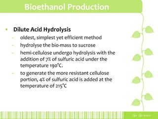 Bioethanol Production
• Dilute Acid Hydrolysis
– oldest, simplest yet efficient method
– hydrolyse the bio-mass to sucrose
– hemi-cellulose undergo hydrolysis with the
addition of 7% of sulfuric acid under the
temperature 190°C.
– to generate the more resistant cellulose
portion, 4% of sulfuric acid is added at the
temperature of 215°C
 