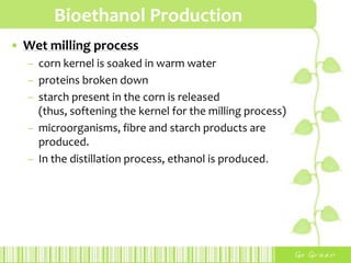Bioethanol Production
• Wet milling process
– corn kernel is soaked in warm water
– proteins broken down
– starch present in the corn is released
(thus, softening the kernel for the milling process)
– microorganisms, fibre and starch products are
produced.
– In the distillation process, ethanol is produced.
 