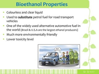 Bioethanol Properties
 Colourless and clear liquid
 Used to substitute petrol fuel for road transport
vehicles
 One of the widely used alternative automotive fuel in
the world (Brazil & U.S.A are the largest ethanol producers)
 Much more environmentally friendly
 Lower toxicity level
 