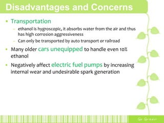 Disadvantages and Concerns
• Transportation
– ethanol is hygroscopic, it absorbs water from the air and thus
has high corrosion aggressiveness
– Can only be transported by auto transport or railroad
• Many older cars unequipped to handle even 10%
ethanol
• Negatively affect electric fuel pumps by increasing
internal wear and undesirable spark generation
 