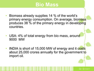 Bio Mass
• Biomass already supplies 14 % of the world’s
primary energy consumption. On average, biomass
produces 38 % of the primary energy in developing
countries.
• USA: 4% of total energy from bio mass, around
9000 MW
• INDIA is short of 15,000 MW of energy and it costs
about 25,000 crores annually for the government to
import oil.
 