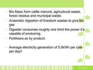 • Bio Mass from cattle manure, agricultural waste,
forest residue and municipal waste.
• Anaerobic digestion of livestock wastes to give bio
gas
• Digester consumes roughly one third the power it’s
capable of producing.
• Fertilizers as by product.
• Average electricity generation of 5.5kWh per cow
per day!!
 