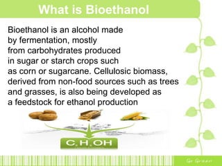 What is Bioethanol
Bioethanol is an alcohol made
by fermentation, mostly
from carbohydrates produced
in sugar or starch crops such
as corn or sugarcane. Cellulosic biomass,
derived from non-food sources such as trees
and grasses, is also being developed as
a feedstock for ethanol production
 