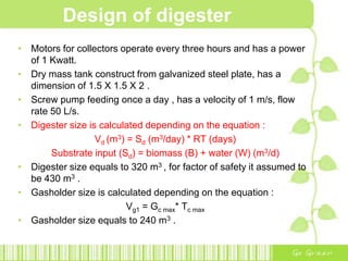 Design of digester
• Motors for collectors operate every three hours and has a power
of 1 Kwatt.
• Dry mass tank construct from galvanized steel plate, has a
dimension of 1.5 X 1.5 X 2 .
• Screw pump feeding once a day , has a velocity of 1 m/s, flow
rate 50 L/s.
• Digester size is calculated depending on the equation :
Vd (m3) = Sd (m3/day) * RT (days)
Substrate input (Sd) = biomass (B) + water (W) (m3/d)
• Digester size equals to 320 m3 , for factor of safety it assumed to
be 430 m3 .
• Gasholder size is calculated depending on the equation :
Vg1 = Gc max* Tc max
• Gasholder size equals to 240 m3 .
 