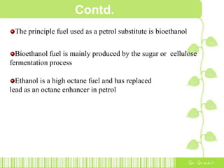 Contd.
The principle fuel used as a petrol substitute is bioethanol
Bioethanol fuel is mainly produced by the sugar or cellulose
fermentation process
Ethanol is a high octane fuel and has replaced
lead as an octane enhancer in petrol
 