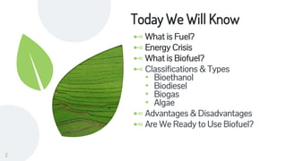 Today We Will Know
⊷ What is Fuel?
⊷ Energy Crisis
⊷ What is Biofuel?
⊷ Classifications & Types
• Bioethanol
• Biodiesel
• Biogas
• Algae
⊷ Advantages & Disadvantages
⊷ Are We Ready to Use Biofuel?
2
 