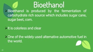 22
Bioethanol
Bioethanol is produced by the fermentation of
carbohydrate rich source which includes sugar cane,
sugar beet, corn.
It is colorless and clear
One of the widely used alternative automotive fuel in
the world.
 