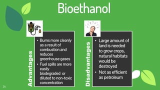 24
Bioethanol
Advantages
• Burns more cleanly
as a result of
combustion and
reduces
greenhouse gases
• Fuel spills are more
easily
biodegraded or
diluted to non-toxic
concentration
Disadvantages
• Large amount of
land is needed
to grow crops,
natural habitats
would be
destroyed
• Not as efficient
as petroleum
 