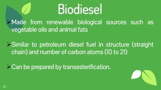 26
Biodiesel
Made from renewable biological sources such as
vegetable oils and animal fats
Similar to petroleum diesel fuel in structure (straight
chain) and number of carbon atoms (10 to 21)
Can be prepared by transesterification.
 