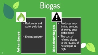 31
Biogas
Advantages
• Reduce air and
water pollution
• Energy security
Disadvantages
• Produces very
limited amount
of energy on a
global scale
• The cost of
refining biogas
to the quality of
natural gas in
high
 