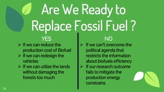 39
Are We Ready to
Replace Fossil Fuel ?
YES
 If we can reduce the
production cost of Biofuel
 If we can redesign the
vehicles
 If we can utilize the lands
without damaging the
forests too much
NO
 If we can’t overcome the
political agenda that
restricts the information
about biofuels efficiency
 If our research outcome
fails to mitigate the
production energy
constrains
 