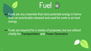 4
Fuel
⊷ Fuels are any materials that store potential energy in forms
that can practicably released and used for work or as heat
energy
⊷ Fuels are required for a variety of purposes, but are utilized
chiefly for Transportation and Power Generation.
 