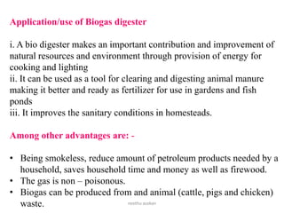 Application/use of Biogas digester
i. A bio digester makes an important contribution and improvement of
natural resources and environment through provision of energy for
cooking and lighting
ii. It can be used as a tool for clearing and digesting animal manure
making it better and ready as fertilizer for use in gardens and fish
ponds
iii. It improves the sanitary conditions in homesteads.
Among other advantages are: -
• Being smokeless, reduce amount of petroleum products needed by a
household, saves household time and money as well as firewood.
• The gas is non – poisonous.
• Biogas can be produced from and animal (cattle, pigs and chicken)
waste. neethu asokan
 