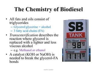 The Chemistry of Biodiesel
• All fats and oils consist of
triglycerides
– Glycerol/glycerine = alcohol
– 3 fatty acid chains (FA)
• Transesterification describes the
reaction where glycerol is
replaced with a lighter and less
viscous alcohol
– e.g. Methanol or ethanol
• A catalyst (KOH or NaOH) is
needed to break the glycerol-FA
bonds
neethu asokan
 