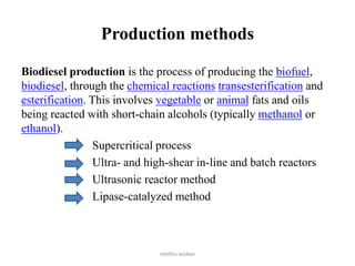 Production methods
Biodiesel production is the process of producing the biofuel,
biodiesel, through the chemical reactions transesterification and
esterification. This involves vegetable or animal fats and oils
being reacted with short-chain alcohols (typically methanol or
ethanol).
Supercritical process
Ultra- and high-shear in-line and batch reactors
Ultrasonic reactor method
Lipase-catalyzed method
neethu asokan
 