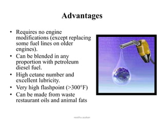 Advantages
• Requires no engine
modifications (except replacing
some fuel lines on older
engines).
• Can be blended in any
proportion with petroleum
diesel fuel.
• High cetane number and
excellent lubricity.
• Very high flashpoint (>300°F)
• Can be made from waste
restaurant oils and animal fats
neethu asokan
 