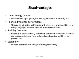 Disadvantages
• Lower Energy Content
– 8% fewer BTU’s per gallon, but also higher cetane #, lubricity, etc.
• Poor cold weather performance
– This can be mitigated by blending with diesel fuel or with additives, or
using low gel point feedstocks such as rapeseed/canola.
• Stability Concerns
– Biodiesel is less oxidatively stable than petroleum diesel fuel. Old fuel
can become acidic and form sediments and varnish. Additives can
prevent this.
• Scalability
– Current feedstock technology limits large scalability
neethu asokan
 