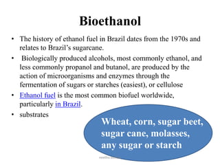Bioethanol
• The history of ethanol fuel in Brazil dates from the 1970s and
relates to Brazil’s sugarcane.
• Biologically produced alcohols, most commonly ethanol, and
less commonly propanol and butanol, are produced by the
action of microorganisms and enzymes through the
fermentation of sugars or starches (easiest), or cellulose
• Ethanol fuel is the most common biofuel worldwide,
particularly in Brazil.
• substrates
Wheat, corn, sugar beet,
sugar cane, molasses,
any sugar or starch
neethu asokan
 