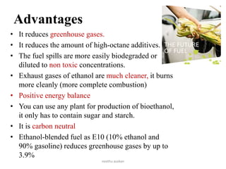Advantages
• It reduces greenhouse gases.
• It reduces the amount of high-octane additives.
• The fuel spills are more easily biodegraded or
diluted to non toxic concentrations.
• Exhaust gases of ethanol are much cleaner, it burns
more cleanly (more complete combustion)
• Positive energy balance
• You can use any plant for production of bioethanol,
it only has to contain sugar and starch.
• It is carbon neutral
• Ethanol-blended fuel as E10 (10% ethanol and
90% gasoline) reduces greenhouse gases by up to
3.9%
neethu asokan
 
