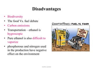 Disadvantages
• Biodiversity
• The food Vs. fuel debate
• Carbon emissions
• Transportation – ethanol is
hygroscopic
• Pure ethanol is also difficult to
vaporize
• phosphorous and nitrogen used
in the production have negative
effect on the environment
neethu asokan
 