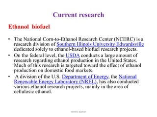 Current research
Ethanol biofuel
• The National Corn-to-Ethanol Research Center (NCERC) is a
research division of Southern Illinois University Edwardsville
dedicated solely to ethanol-based biofuel research projects.
• On the federal level, the USDA conducts a large amount of
research regarding ethanol production in the United States.
Much of this research is targeted toward the effect of ethanol
production on domestic food markets.
• A division of the U.S. Department of Energy, the National
Renewable Energy Laboratory (NREL), has also conducted
various ethanol research projects, mainly in the area of
cellulosic ethanol.
neethu asokan
 