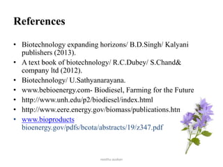 References
• Biotechnology expanding horizons/ B.D.Singh/ Kalyani
publishers (2013).
• A text book of biotechnology/ R.C.Dubey/ S.Chand&
company ltd (2012).
• Biotechnology/ U.Sathyanarayana.
• www.bebioenergy.com- Biodiesel, Farming for the Future
• http://www.unh.edu/p2/biodiesel/index.html
• http://www.eere.energy.gov/biomass/publications.html
• www.bioproducts
bioenergy.gov/pdfs/bcota/abstracts/19/z347.pdf
neethu asokan
 
