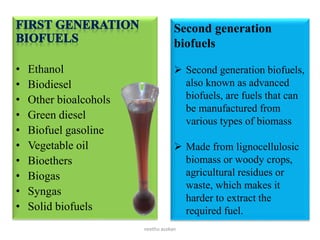 • Ethanol
• Biodiesel
• Other bioalcohols
• Green diesel
• Biofuel gasoline
• Vegetable oil
• Bioethers
• Biogas
• Syngas
• Solid biofuels
Second generation
biofuels
 Second generation biofuels,
also known as advanced
biofuels, are fuels that can
be manufactured from
various types of biomass
 Made from lignocellulosic
biomass or woody crops,
agricultural residues or
waste, which makes it
harder to extract the
required fuel.
neethu asokan
 