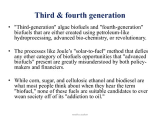 Third & fourth generation
• "Third-generation" algae biofuels and "fourth-generation"
biofuels that are either created using petroleum-like
hydroprocessing, advanced bio-chemistry, or revolutionary.
• The processes like Joule’s "solar-to-fuel" method that defies
any other category of biofuels opportunities that "advanced
biofuels" present are greatly misunderstood by both policy-
makers and financiers.
• While corn, sugar, and cellulosic ethanol and biodiesel are
what most people think about when they hear the term
"biofuel," none of these fuels are suitable candidates to ever
wean society off of its "addiction to oil."
neethu asokan
 