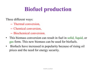 Biofuel production
Three different ways:
– Thermal conversion,
– Chemical conversion,
– Biochemical conversion.
• This biomass conversion can result in fuel in solid, liquid, or
gas form. This new biomass can be used for biofuels.
• Biofuels have increased in popularity because of rising oil
prices and the need for energy security.
neethu asokan
 