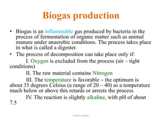 Biogas production
• Biogas is an inflammable gas produced by bacteria in the
process of fermentation of organic matter such as animal
manure under anaerobic conditions. The process takes place
in what is called a digester.
• The process of decomposition can take place only if:
I. Oxygen is excluded from the process (air – tight
conditions)
II. The raw material contains Nitrogen
III. The temperature is favorable – the optimum is
about 35 degrees Celsius (a range of 20 – 40) as a temperature
much below or above this retards or arrests the process
IV. The reaction is slightly alkaline, with pH of about
7.5
neethu asokan
 