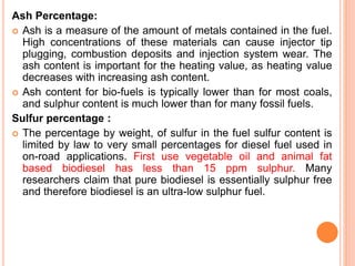 Ash Percentage:
 Ash is a measure of the amount of metals contained in the fuel.
High concentrations of these materials can cause injector tip
plugging, combustion deposits and injection system wear. The
ash content is important for the heating value, as heating value
decreases with increasing ash content.
 Ash content for bio-fuels is typically lower than for most coals,
and sulphur content is much lower than for many fossil fuels.
Sulfur percentage :
 The percentage by weight, of sulfur in the fuel sulfur content is
limited by law to very small percentages for diesel fuel used in
on-road applications. First use vegetable oil and animal fat
based biodiesel has less than 15 ppm sulphur. Many
researchers claim that pure biodiesel is essentially sulphur free
and therefore biodiesel is an ultra-low sulphur fuel.
 