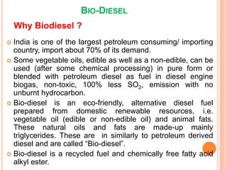 BIO-DIESEL
 India is one of the largest petroleum consuming/ importing
country, import about 70% of its demand.
 Some vegetable oils, edible as well as a non-edible, can be
used (after some chemical processing) in pure form or
blended with petroleum diesel as fuel in diesel engine
biogas, non-toxic, 100% less SO2, emission with no
unburnt hydrocarbon.
 Bio-diesel is an eco-friendly, alternative diesel fuel
prepared from domestic renewable resources, i.e.
vegetable oil (edible or non-edible oil) and animal fats.
These natural oils and fats are made-up mainly
triglycerides. These are in similarly to petroleum derived
diesel and are called “Bio-diesel”.
 Bio-diesel is a recycled fuel and chemically free fatty acid
alkyl ester.
Why Biodiesel ?
 