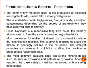 FEEDSTOCKS USED IN BIODIESEL PRODUCTION
 The primary raw materials used in the production of biodiesel
are vegetable oils, animal fats, and recycled greases.
 These materials contain triglycerides, free fatty acids, and other
contaminants depending on the degree of pre-treatment they
have received prior to delivery.
 Since biodiesel is a mono-alkyl fatty acid ester, the primary
alcohol used to form the ester is the other major feedstock.
 Most processes for making biodiesel use a catalyst to initiate
the esterification reaction. The catalyst is required because the
alcohol is sparingly soluble in the oil phase. The catalyst
promotes an increase in solubility to allow the reaction to
proceed at a reasonable rate.
 The most common catalysts used are strong mineral bases
such as sodium hydroxide and potassium hydroxide. After the
reaction, the base catalyst must be neutralized with a strong
mineral acid.
 