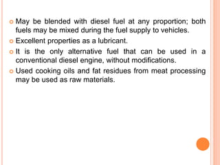  May be blended with diesel fuel at any proportion; both
fuels may be mixed during the fuel supply to vehicles.
 Excellent properties as a lubricant.
 It is the only alternative fuel that can be used in a
conventional diesel engine, without modifications.
 Used cooking oils and fat residues from meat processing
may be used as raw materials.
 