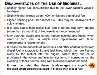 DISADVANTAGES OF THE USE OF BIODIESEL
 Slightly higher fuel consumption due to the lower calorific value of
biodiesel.
 Slightly higher nitrous oxide (NOx) emissions than diesel fuel.
 Higher freezing point than diesel fuel. This may be inconvenient in
cold climates.
 It is less stable than diesel fuel, and therefore long-term storage
(more than six months) of biodiesel is not recommended.
 May degrade plastic and natural rubber gaskets and hoses when
used in pure form, in which case replacement with Teflon
components is recommended.
 It dissolves the deposits of sediments and other contaminants from
diesel fuel in storage tanks and fuel lines, which then are flushed
away by the biofuel into the engine, where they can cause
problems in the valves and injection systems. In consequence, the
cleaning of tanks prior to filling with biodiesel is recommended.
It must be noted that these disadvantages are significantly
reduced when biodiesel is used in blends with diesel fuel.
 