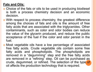 Fats and Oils:
 Choice of the fats or oils to be used in producing biodiesel
is both a process chemistry decision and an economic
decision.
 With respect to process chemistry, the greatest difference
among the choices of fats and oils is the amount of free
fatty acids that are associated with the triglycerides. Other
contaminants, such as color and odor bodies can reduce
the value of the glycerin produced, and reduce the public
acceptance of the fuel if the color and odor persist in the
fuel.
 Most vegetable oils have a low percentage of associated
free fatty acids. Crude vegetable oils contain some free
fatty acids and phospholipids. The phospholipids are
removed in a “degumming” step and the free fatty acids
are removed in a “refining” step. Oil can be purchased as
crude, degummed, or refined. The selection of the type of
oil affects the production technology that is required.
 