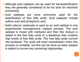  Although acid catalysts can be used for transesterification
they are generally considered to be too slow for industrial
processing.
 Acid catalysts are more commonly used for the
esterification of free fatty acids. Acid catalysts include
sulfuric acid and phosphoric acid.
 Solid calcium carbonate is used as an acid catalyst in one
experimental homogeneous catalyst process. The acid
catalyst is mixed with methanol and then this mixture is
added to the free fatty acids or a feedstock that contains
high levels of free fatty acids. The free fatty acids convert
into biodiesel. The acids will need neutralization when this
process is complete, but this can be done as base catalyst
is added to convert any remaining triglycerides.
 