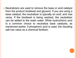  Neutralizers are used to remove the base or acid catalyst
from the product biodiesel and glycerol. If you are using a
base catalyst, the neutralizer is typically an acid, and visa
versa. If the biodiesel is being washed, the neutralizer
can be added to the wash water. While hydrochloric acid
is a common choice to neutralize base catalysts, as
mentioned earlier, if phosphoric acid is used, the resulting
salt has value as a chemical fertilizer.
 