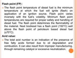 Flash point (FP) :
 The flash point temperature of diesel fuel is the minimum
temperature at which the fuel will ignite (flash) on
application of an ignition source. Flash point varies
inversely with the fuel’s volatility. Minimum flash point
temperatures are required for proper safety and handling of
diesel fuel. The flash point determines the flammability of
the material. Neat biodiesel has a flash point (150°C) well
above the flash point of petroleum based diesel fuel
(±70°C).
Acid value:
 The total acid number is an indication of the presence of
free fatty acids formed due to oil degradation and
combustion. It can also result from improper manufacturing,
through remaining catalyst or excessive neutralization.
 