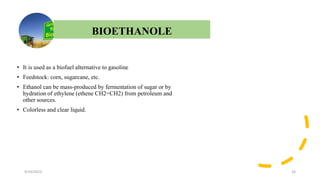 t
• It is used as a biofuel alternative to gasoline
• Feedstock: corn, sugarcane, etc.
• Ethanol can be mass-produced by fermentation of sugar or by
hydration of ethylene (ethene CH2=CH2) from petroleum and
other sources.
• Colorless and clear liquid.
9/24/2023 16
BIOETHANOLE
 
