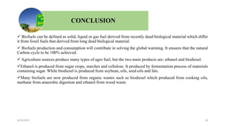 CONCLUSION
 Biofuels can be defined as solid, liquid or gas fuel derived from recently dead biological material which differ
it from fossil fuels that derived from long dead biological material.
 Biofuels production and consumption will contribute in solving the global warming. It ensures that the natural
Carbon cycle to be 100% achieved.
 Agriculture sources produce many types of agro fuel, but the two main products are: ethanol and biodiesel.
Ethanol is produced from sugar crops, starches and cellulose. It produced by fermentation process of materials
containing sugar. While biodiesel is produced from soybean, oils, seed oils and fats.
Many biofuels are now produced from organic wastes such as biodiesel which produced from cooking oils,
methane from anaerobic digestion and ethanol from wood waste.
9/24/2023 26
 