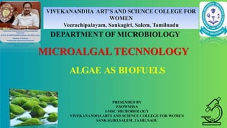 ALGAE AS BIOFUELS
PRESENDED BY
P.SOWMIYA
I-MSC MICROBIOLOGY
VIVEKANANDHA ARTS AND SCIENCE COLLEGE FOR WOMEN
SANKAGIRI,SALEM ,TAMILNADU
VIVEKANANDHA ART’S AND SCIENCE COLLEGE FOR
WOMEN
Veerachipalayam, Sankagiri, Salem, Tamilnadu
MICROALGAL TECNNOLOGY
DEPARTMENT OF MICROBIOLOGY
 
