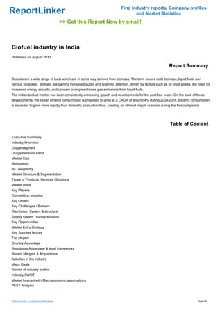 Find Industry reports, Company profiles
ReportLinker                                                                       and Market Statistics
                                              >> Get this Report Now by email!



Biofuel industry in India
Published on August 2011

                                                                                                             Report Summary

Biofuels are a wide range of fuels which are in some way derived from biomass. The term covers solid biomass, liquid fuels and
various biogases. Biofuels are gaining increased public and scientific attention, driven by factors such as oil price spikes, the need for
increased energy security, and concern over greenhouse gas emissions from fossil fuels.
The Indian biofuel market has been consistently witnessing growth and developments for the past few years. On the back of these
developments, the Indian ethanol consumption is projected to grow at a CAGR of around 4% during 2009-2018. Ethanol consumption
is expected to grow more rapidly than domestic production thus, creating an ethanol import scenario during the forecast period.




                                                                                                              Table of Content

Executive Summary
Industry Overview
Usage segment
Usage behavior trend
Market Size
Illustrations
By Geography
Market Structure & Segmentation
Types of Products /Services /Solutions
Market share
Key Players
Competition situation
Key Drivers
Key Challenges / Barriers
Distribution System & structure
Supply system ' supply situation
Key Opportunities
Market Entry Strategy
Key Success factors
Top players
Country Advantage
Regulatory Advantage & legal frameworks
Recent Mergers & Acquisitions
Activities in the industry
Major Deals
Names of industry bodies
Industry SWOT
Market forecast with Macroeconomic assumptions
PEST Analysis



Biofuel industry in India (From Slideshare)                                                                                      Page 1/4
 