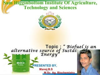Sam Higginbottom Institute Of Agriculture,
Technology and Sciences
Topic : “ Biofuel is an
alternative source of Sustainable
Energy”
PRESENTED BY,
Manoj.B.S
M.Sc. Ag. Biochemistry ,
 