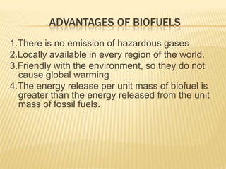 ADVANTAGES OF BIOFUELS
1.There is no emission of hazardous gases
2.Locally available in every region of the world.
3.Friendly with the environment, so they do not
  cause global warming
4.The energy release per unit mass of biofuel is
  greater than the energy released from the unit
  mass of fossil fuels.
 