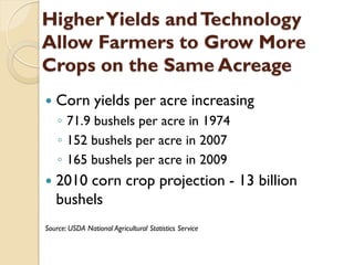 Higher Yields and Technology
Allow Farmers to Grow More
Crops on the Same Acreage
   Corn yields per acre increasing
    ◦ 71.9 bushels per acre in 1974
    ◦ 152 bushels per acre in 2007
    ◦ 165 bushels per acre in 2009
   2010 corn crop projection - 13 billion
    bushels
Source: USDA National Agricultural Statistics Service
 