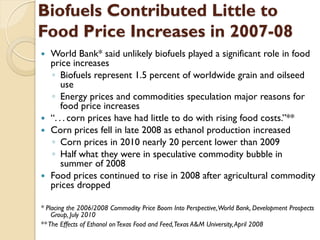 Biofuels Contributed Little to
Food Price Increases in 2007-08
 World Bank* said unlikely biofuels played a significant role in food
  price increases
  ◦ Biofuels represent 1.5 percent of worldwide grain and oilseed
      use
  ◦ Energy prices and commodities speculation major reasons for
      food price increases
 “. . . corn prices have had little to do with rising food costs.”**
 Corn prices fell in late 2008 as ethanol production increased
  ◦ Corn prices in 2010 nearly 20 percent lower than 2009
  ◦ Half what they were in speculative commodity bubble in
      summer of 2008
 Food prices continued to rise in 2008 after agricultural commodity
  prices dropped

* Placing the 2006/2008 Commodity Price Boom Into Perspective, World Bank, Development Prospects
    Group, July 2010
** The Effects of Ethanol on Texas Food and Feed, Texas A&M University, April 2008
 