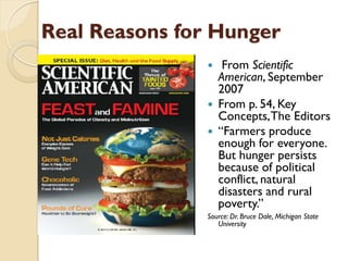 Real Reasons for Hunger
                   From Scientific
                   American, September
                   2007
                  From p. 54, Key
                   Concepts, The Editors
                  “Farmers produce
                   enough for everyone.
                   But hunger persists
                   because of political
                   conflict, natural
                   disasters and rural
                   poverty.”
               Source: Dr. Bruce Dale, Michigan State
                  University
 